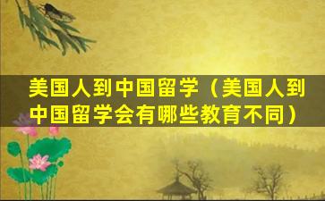 美国人到中国留学（美国人到中国留学会有哪些教育不同）