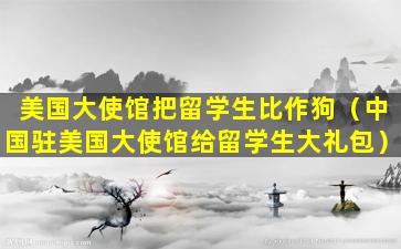 美国大使馆把留学生比作狗（中国驻美国大使馆给留学生大礼包）