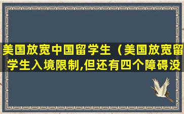 美国放宽中国留学生（美国放宽留学生入境限制,但还有四个障碍没消除）
