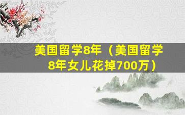 美国留学8年（美国留学8年女儿花掉700万）