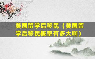 美国留学后移民（美国留学后移民概率有多大啊）