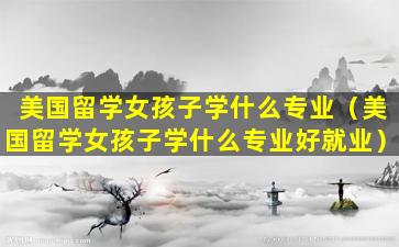 美国留学女孩子学什么专业（美国留学女孩子学什么专业好就业）
