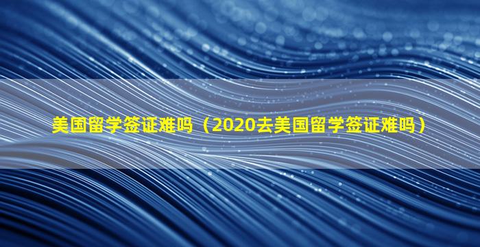 美国留学签证难吗（2020去美国留学签证难吗）
