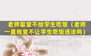 老师留堂不给学生吃饭（老师一直拖堂不让学生吃饭违法吗）