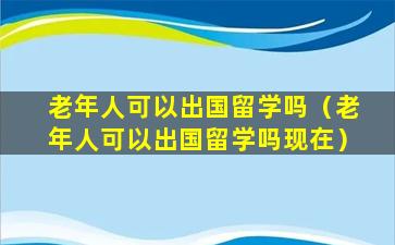 老年人可以出国留学吗（老年人可以出国留学吗现在）