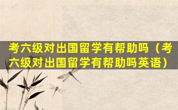 考六级对出国留学有帮助吗（考六级对出国留学有帮助吗英语）