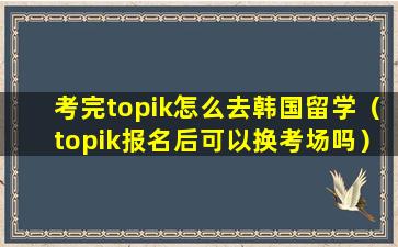 考完topik怎么去韩国留学（topik报名后可以换考场吗）