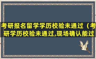考研报名留学学历校验未通过（考研学历校验未通过,现场确认能过吗）