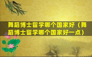 舞蹈博士留学哪个国家好（舞蹈博士留学哪个国家好一点）