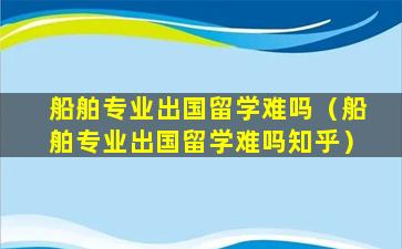 船舶专业出国留学难吗（船舶专业出国留学难吗知乎）