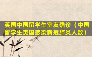 英国中国留学生室友确诊（中国留学生英国感染新冠肺炎人数）