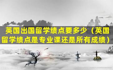 英国出国留学绩点要多少（英国留学绩点是专业课还是所有成绩）