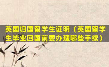 英国归国留学生证明（英国留学生毕业回国前要办理哪些手续）