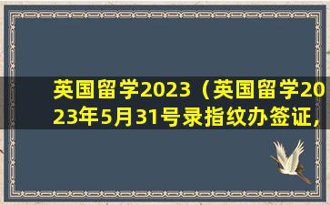 英国留学2023（英国留学2023年5月31号录指纹办签证,下签多长时间）