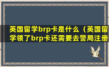 英国留学brp卡是什么（英国留学领了brp卡还需要去警局注册吗）