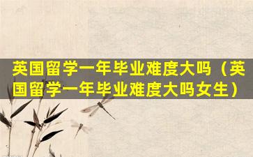 英国留学一年毕业难度大吗（英国留学一年毕业难度大吗女生）