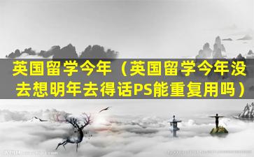 英国留学今年（英国留学今年没去想明年去得话PS能重复用吗）