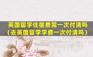 英国留学住宿费需一次付清吗（去英国留学学费一次付清吗）