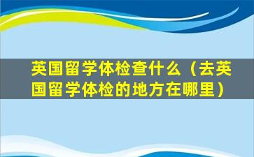 英国留学体检查什么（去英国留学体检的地方在哪里）
