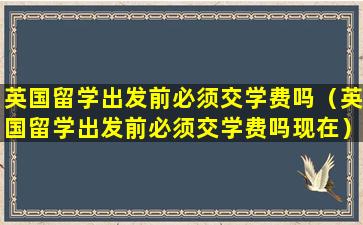 英国留学出发前必须交学费吗（英国留学出发前必须交学费吗现在）