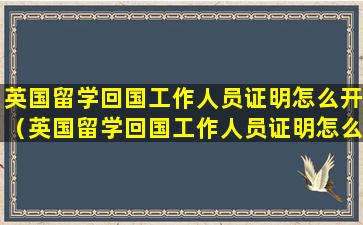 英国留学回国工作人员证明怎么开（英国留学回国工作人员证明怎么开具）