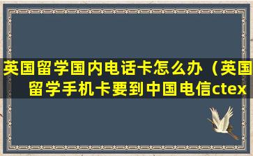 英国留学国内电话卡怎么办（英国留学手机卡要到中国电信ctexce）