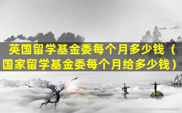 英国留学基金委每个月多少钱（国家留学基金委每个月给多少钱）