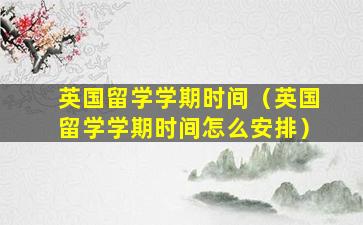 英国留学学期时间（英国留学学期时间怎么安排）