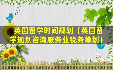 英国留学时间规划（英国留学规划咨询服务业税务筹划）