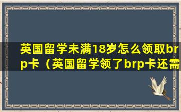 英国留学未满18岁怎么领取brp卡（英国留学领了brp卡还需要去警局注册吗）