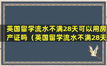 英国留学流水不满28天可以用房产证吗（英国留学流水不满28天可以用房产证吗现在）