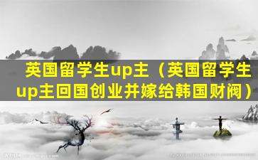 英国留学生up主（英国留学生up主回国创业并嫁给韩国财阀）
