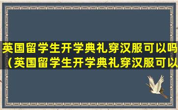 英国留学生开学典礼穿汉服可以吗（英国留学生开学典礼穿汉服可以吗女生）