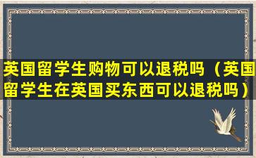 英国留学生购物可以退税吗（英国留学生在英国买东西可以退税吗）