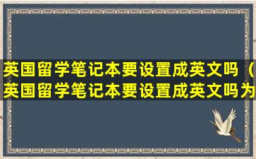 英国留学笔记本要设置成英文吗（英国留学笔记本要设置成英文吗为什么）