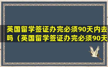 英国留学签证办完必须90天内去吗（英国留学签证办完必须90天内去吗知乎）