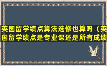 英国留学绩点算法选修也算吗（英国留学绩点是专业课还是所有成绩）