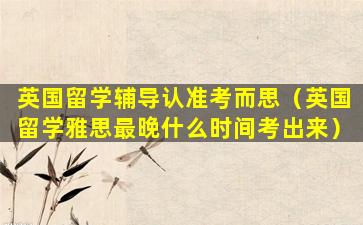 英国留学辅导认准考而思（英国留学雅思最晚什么时间考出来）