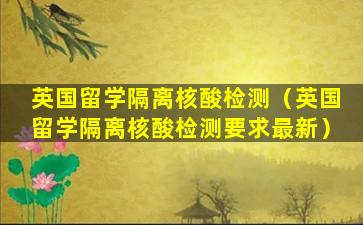 英国留学隔离核酸检测（英国留学隔离核酸检测要求最新）