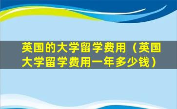 英国的大学留学费用（英国大学留学费用一年多少钱）