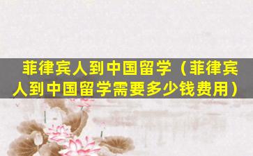 菲律宾人到中国留学（菲律宾人到中国留学需要多少钱费用）