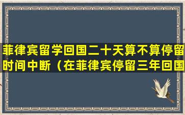 菲律宾留学回国二十天算不算停留时间中断（在菲律宾停留三年回国会咋样）