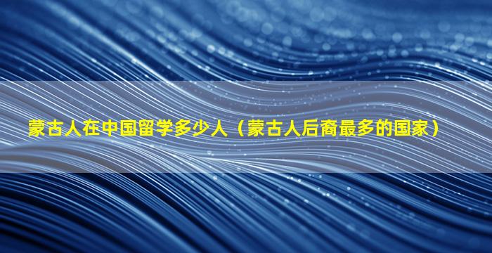 蒙古人在中国留学多少人（蒙古人后裔最多的国家）