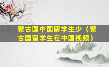 蒙古国中国留学生少（蒙古国留学生在中国视频）