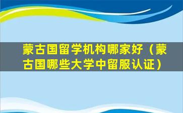 蒙古国留学机构哪家好（蒙古国哪些大学中留服认证）