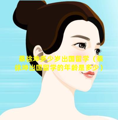 蔡徐坤多少岁出国留学（蔡徐坤出国留学的年龄是多少）