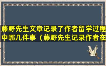 藤野先生文章记录了作者留学过程中哪几件事（藤野先生记录作者在日本留学期间的什么和什么的经过）