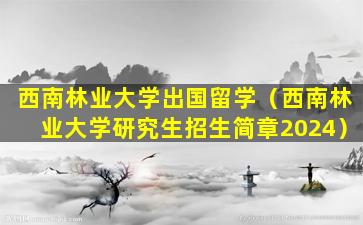 西南林业大学出国留学（西南林业大学研究生招生简章2024）