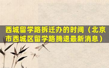 西城留学路拆迁办的时间（北京市西城区留学路腾退最新消息）