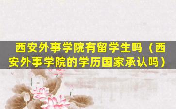 西安外事学院有留学生吗（西安外事学院的学历国家承认吗）